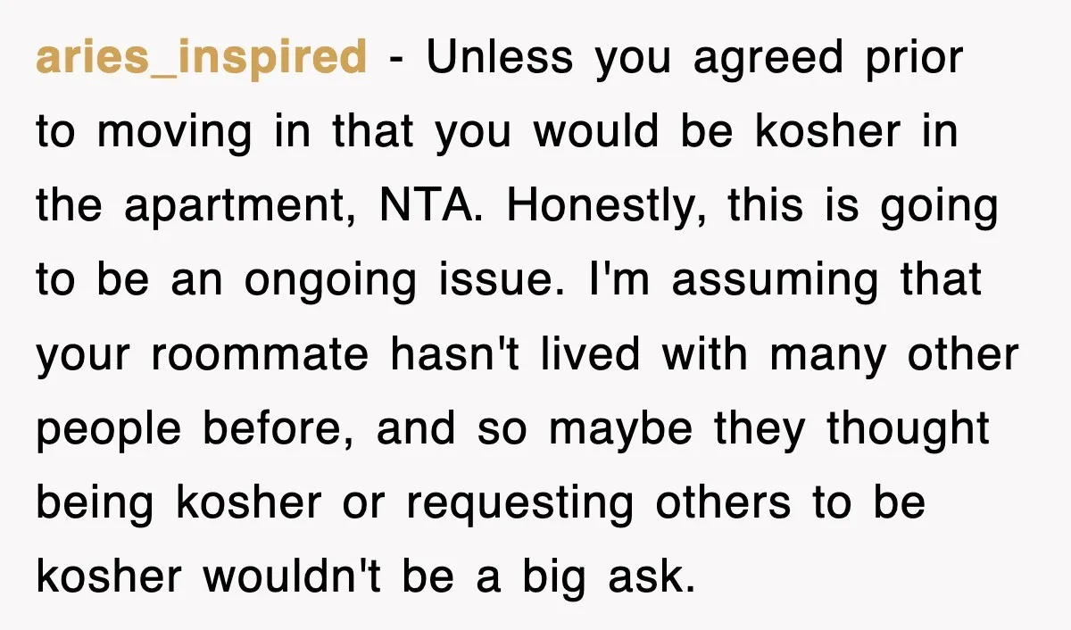 aries_inspired − Unless you agreed prior to moving in that you would be kosher in the apartment, NTA. Honestly, this is going to be an ongoing issue. I'm assuming that...