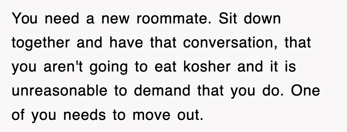 You need a new roommate. Sit down together and have that conversation, that you aren't going to eat kosher and it is unreasonable to demand that you do. One of...