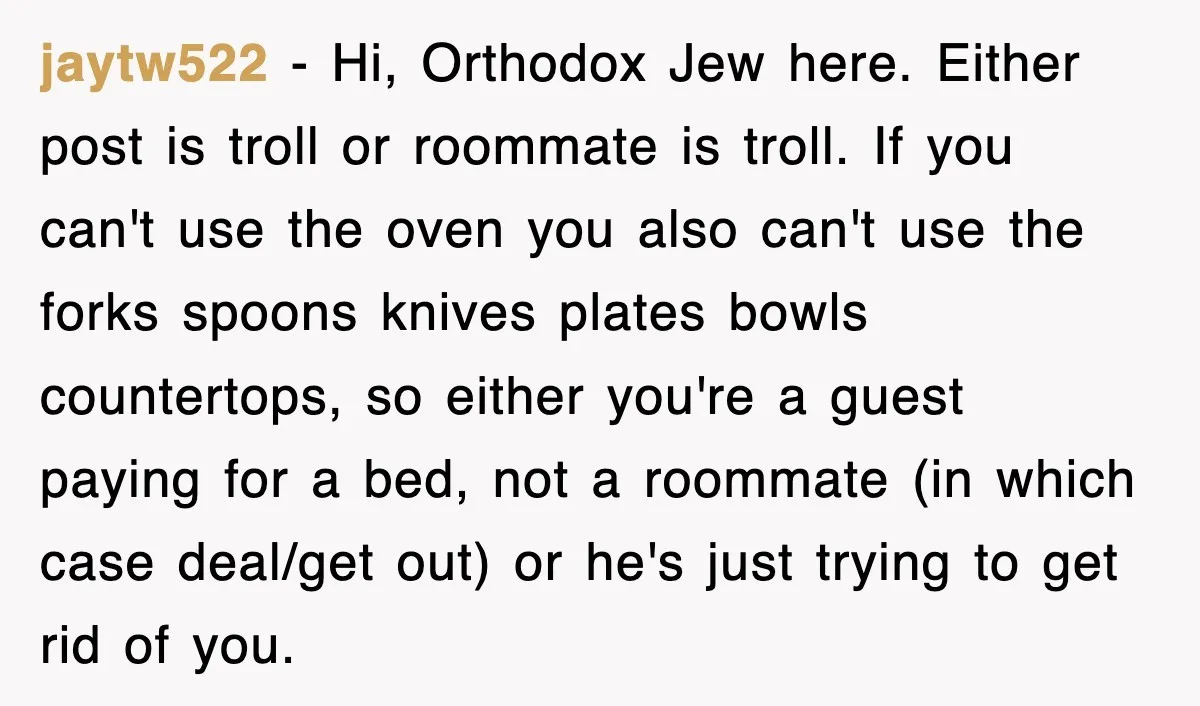 jaytw522 − Hi, Orthodox Jew here. Either post is troll or roommate is troll. If you can't use the oven you also can't use the forks spoons knives plates bowls...