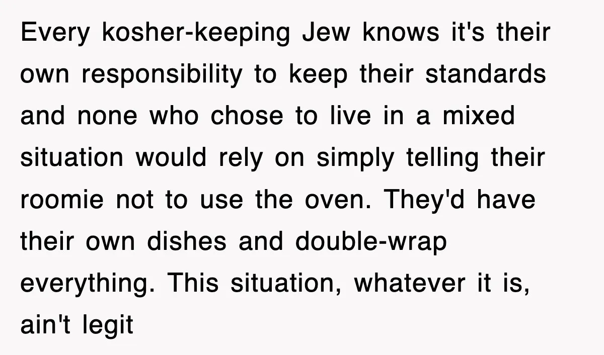 Every kosher-keeping Jew knows it's their own responsibility to keep their standards and none who chose to live in a mixed situation would rely on simply telling their roomie not...