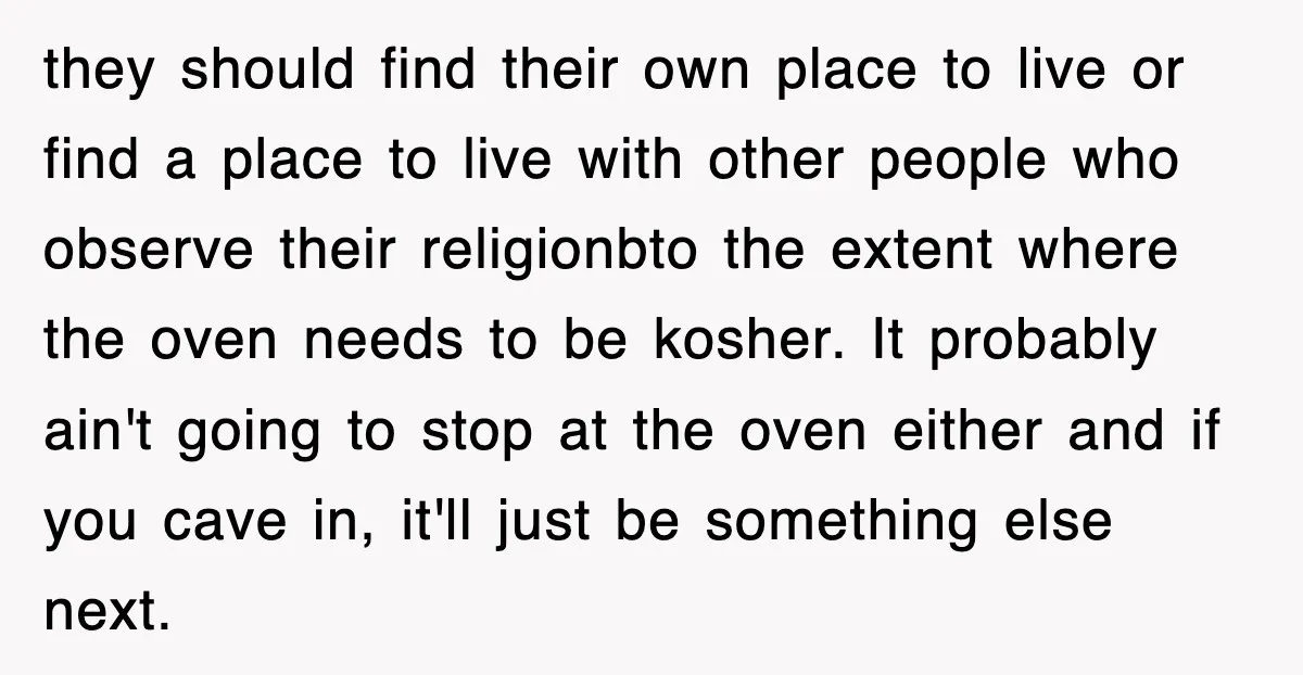 they should find their own place to live or find a place to live with other people who observe their religionbto the extent where the oven needs to be kosher....