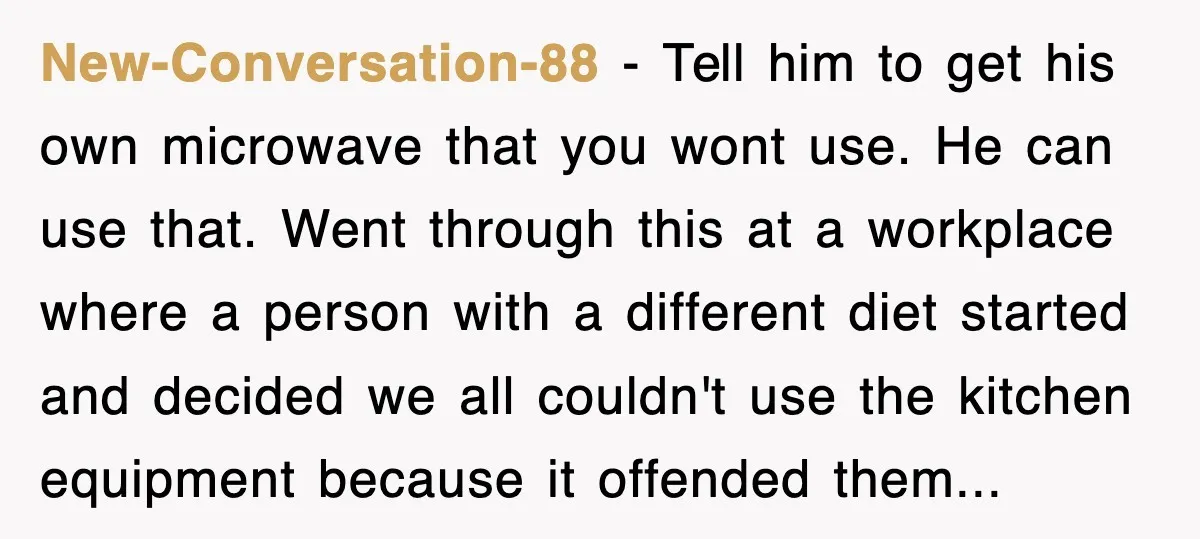 New-Conversation-88 − Tell him to get his own microwave that you wont use. He can use that. Went through this at a workplace where a person with a different diet...