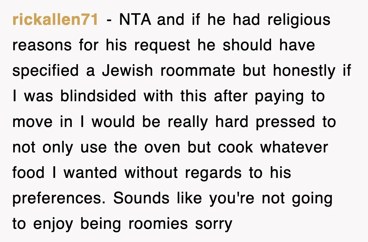 rickallen71 − NTA and if he had religious reasons for his request he should have specified a Jewish roommate but honestly if I was blindsided with this after paying to...