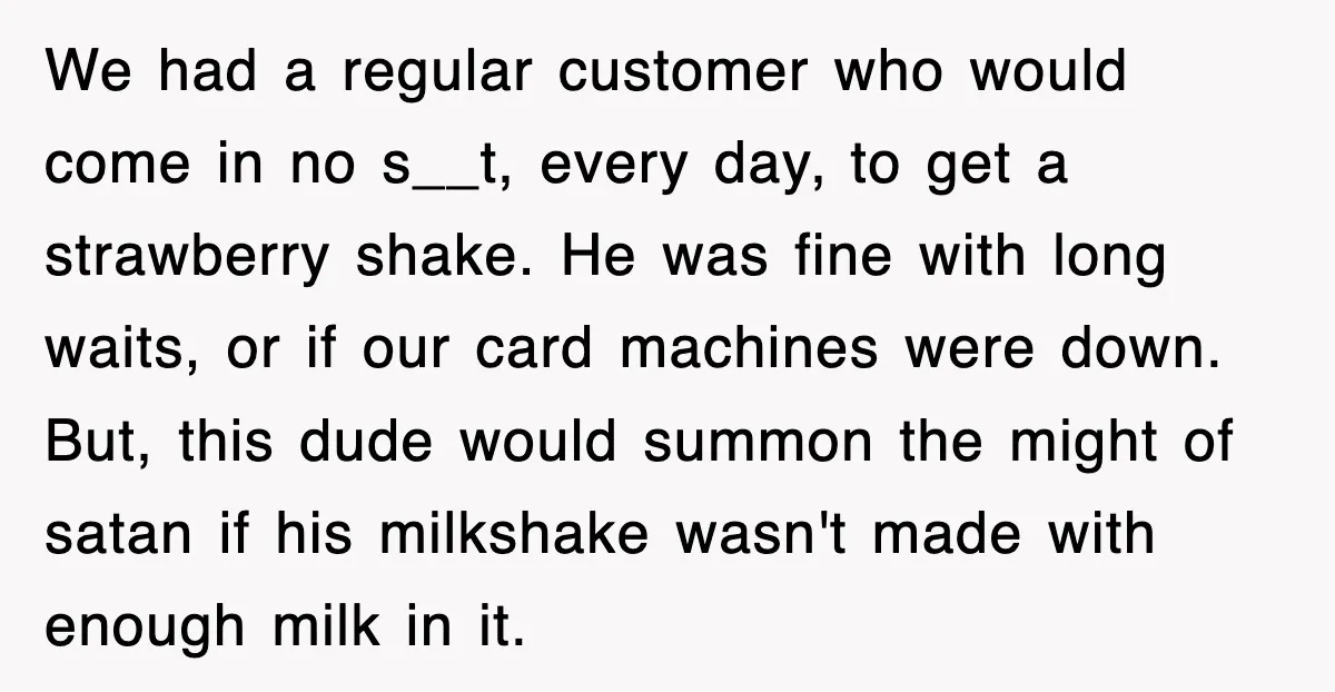Customer Screams His Shake Isn’t “Milky” Enough, Employee Teaches Him What Milk Really Means We had a regular customer who would come in no s__t, every day, to get a strawberry shake. He was fine with long waits, or if our card machines were...