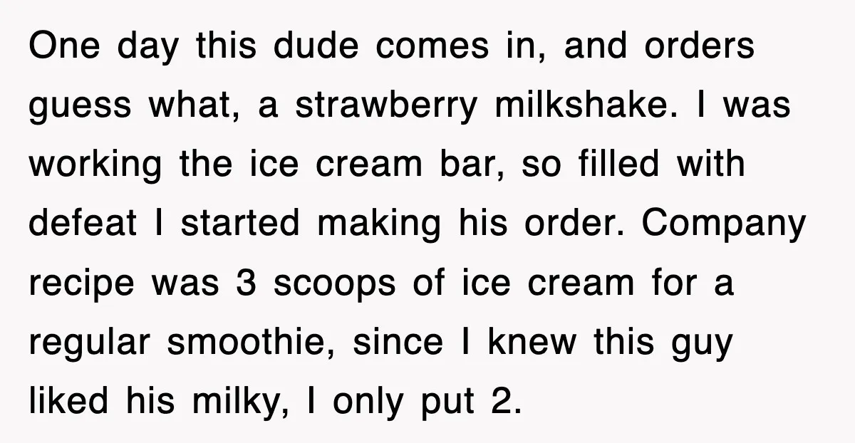 Customer Screams His Shake Isn’t “Milky” Enough, Employee Teaches Him What Milk Really Means One day this dude comes in, and orders guess what, a strawberry milkshake. I was working the ice cream bar, so filled with defeat I started making his order. Company...