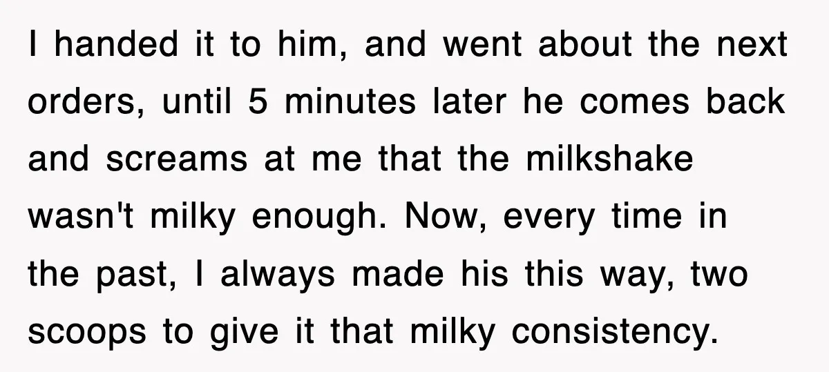 Customer Screams His Shake Isn’t “Milky” Enough, Employee Teaches Him What Milk Really Means I handed it to him, and went about the next orders, until 5 minutes later he comes back and screams at me that the milkshake wasn't milky enough. Now, every...