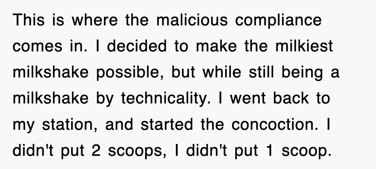 Customer Screams His Shake Isn’t “Milky” Enough, Employee Teaches Him What Milk Really Means This is where the malicious compliance comes in. I decided to make the milkiest milkshake possible, but while still being a milkshake by technicality. I went back to my station,...