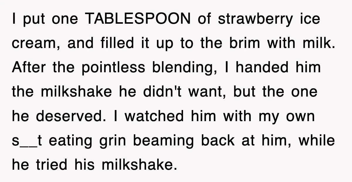 Customer Screams His Shake Isn’t “Milky” Enough, Employee Teaches Him What Milk Really Means I put one TABLESPOON of strawberry ice cream, and filled it up to the brim with milk. After the pointless blending, I handed him the milkshake he didn't want, but...
