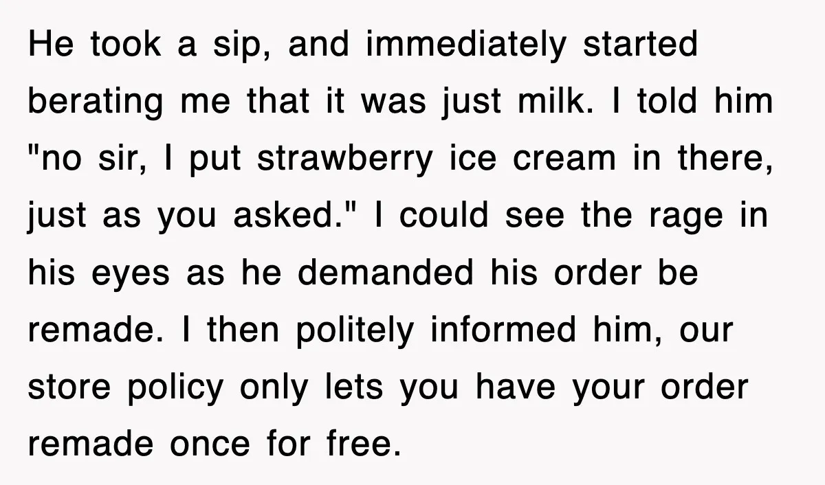 Customer Screams His Shake Isn’t “Milky” Enough, Employee Teaches Him What Milk Really Means He took a sip, and immediately started berating me that it was just milk. I told him "no sir, I put strawberry ice cream in there, just as you asked."...