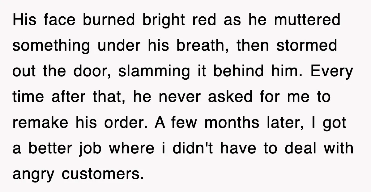 Customer Screams His Shake Isn’t “Milky” Enough, Employee Teaches Him What Milk Really Means His face burned bright red as he muttered something under his breath, then stormed out the door, slamming it behind him. Every time after that, he never asked for me...