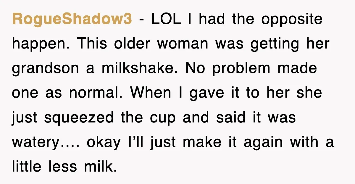 Customer Screams His Shake Isn’t “Milky” Enough, Employee Teaches Him What Milk Really Means RogueShadow3 − LOL I had the opposite happen. This older woman was getting her grandson a milkshake. No problem made one as normal. When I gave it to her she...