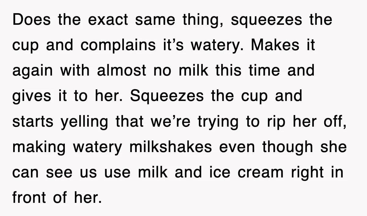 Customer Screams His Shake Isn’t “Milky” Enough, Employee Teaches Him What Milk Really Means Does the exact same thing, squeezes the cup and complains it’s watery. Makes it again with almost no milk this time and gives it to her. Squeezes the cup and...