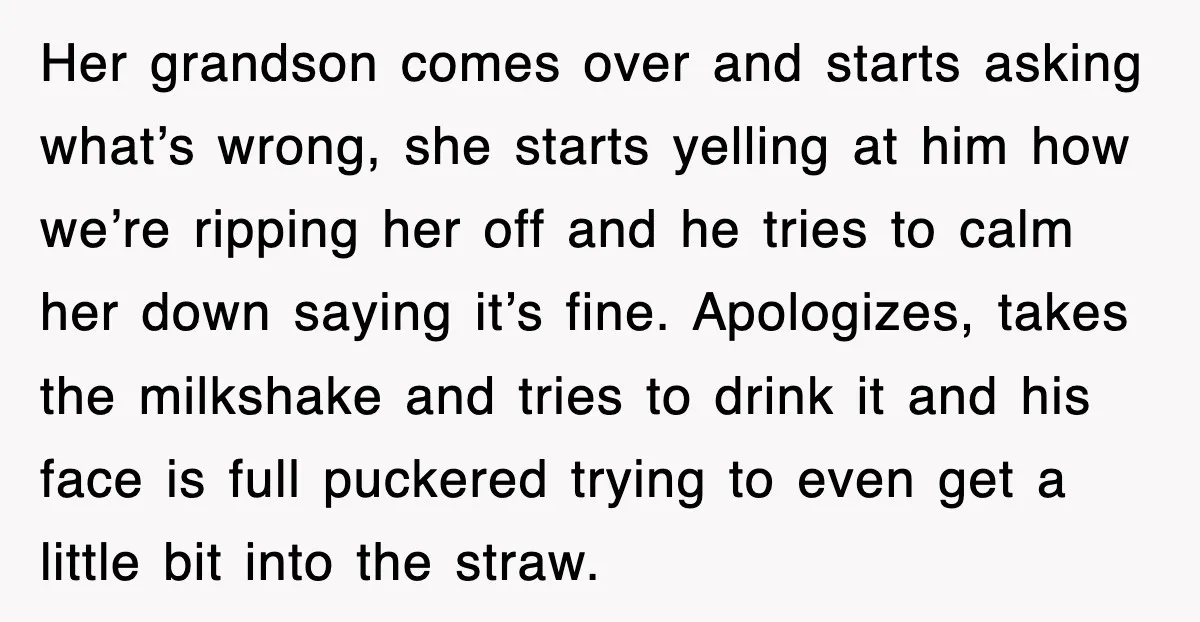 Customer Screams His Shake Isn’t “Milky” Enough, Employee Teaches Him What Milk Really Means Her grandson comes over and starts asking what’s wrong, she starts yelling at him how we’re ripping her off and he tries to calm her down saying it’s fine. Apologizes,...
