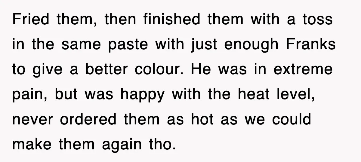 Customer Screams His Shake Isn’t “Milky” Enough, Employee Teaches Him What Milk Really Means Fried them, then finished them with a toss in the same paste with just enough Franks to give a better colour. He was in extreme pain, but was happy with...