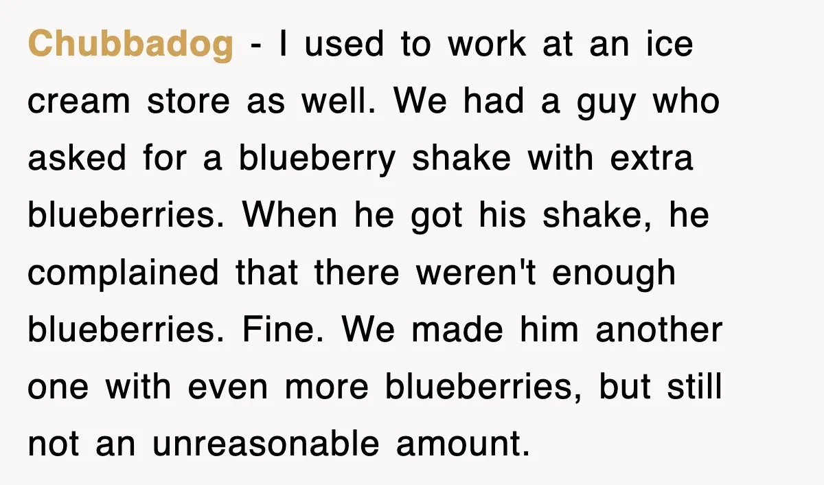 Customer Screams His Shake Isn’t “Milky” Enough, Employee Teaches Him What Milk Really Means Chubbadog − I used to work at an ice cream store as well. We had a guy who asked for a blueberry shake with extra blueberries. When he got his...