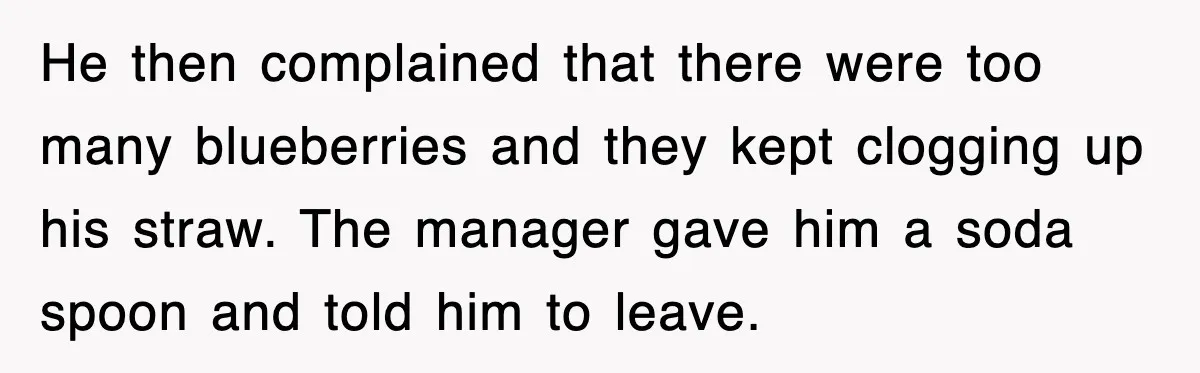 Customer Screams His Shake Isn’t “Milky” Enough, Employee Teaches Him What Milk Really Means He then complained that there were too many blueberries and they kept clogging up his straw. The manager gave him a soda spoon and told him to leave.
