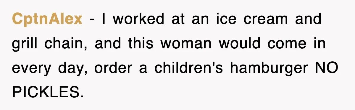 Customer Screams His Shake Isn’t “Milky” Enough, Employee Teaches Him What Milk Really Means CptnAlex − I worked at an ice cream and grill chain, and this woman would come in every day, order a children's hamburger NO PICKLES.