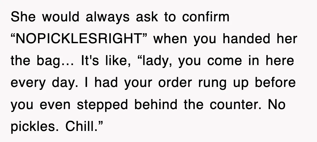 Customer Screams His Shake Isn’t “Milky” Enough, Employee Teaches Him What Milk Really Means She would always ask to confirm “NOPICKLESRIGHT” when you handed her the bag… It's like, “lady, you come in here every day. I had your order rung up before you...