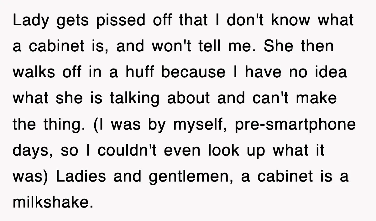 Customer Screams His Shake Isn’t “Milky” Enough, Employee Teaches Him What Milk Really Means Lady gets pissed off that I don't know what a cabinet is, and won't tell me. She then walks off in a huff because I have no idea what she...