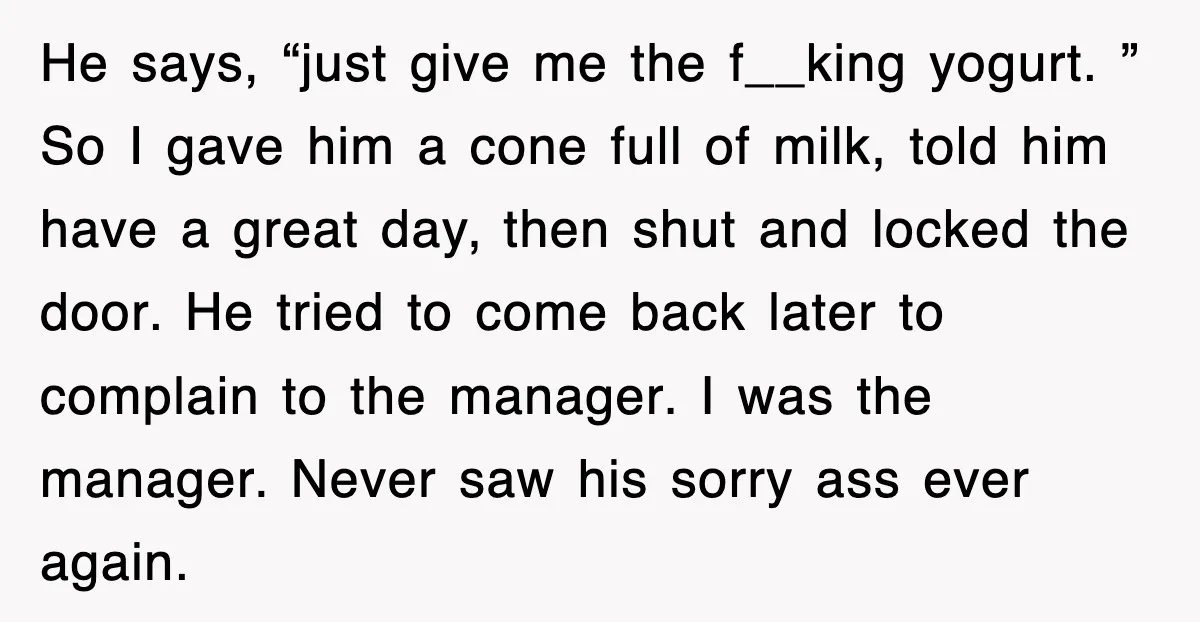 Customer Screams His Shake Isn’t “Milky” Enough, Employee Teaches Him What Milk Really Means He says, “just give me the f__king yogurt. ” So I gave him a cone full of milk, told him have a great day, then shut and locked the door....