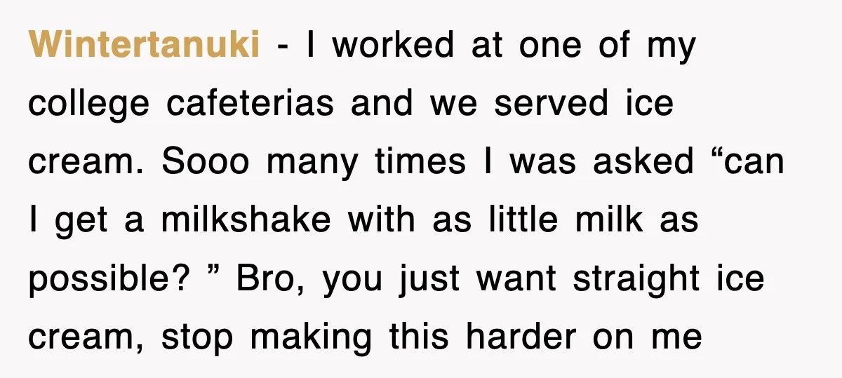 Customer Screams His Shake Isn’t “Milky” Enough, Employee Teaches Him What Milk Really Means Wintertanuki − I worked at one of my college cafeterias and we served ice cream. Sooo many times I was asked “can I get a milkshake with as little milk...
