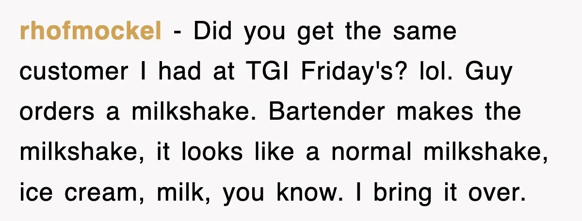 Customer Screams His Shake Isn’t “Milky” Enough, Employee Teaches Him What Milk Really Means rhofmockel − Did you get the same customer I had at TGI Friday's? lol. Guy orders a milkshake. Bartender makes the milkshake, it looks like a normal milkshake, ice cream,...
