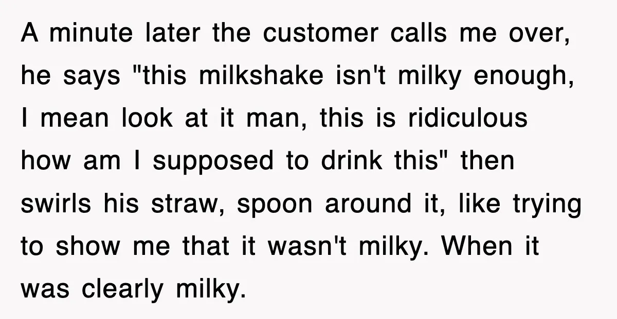Customer Screams His Shake Isn’t “Milky” Enough, Employee Teaches Him What Milk Really Means A minute later the customer calls me over, he says "this milkshake isn't milky enough, I mean look at it man, this is ridiculous how am I supposed to drink...