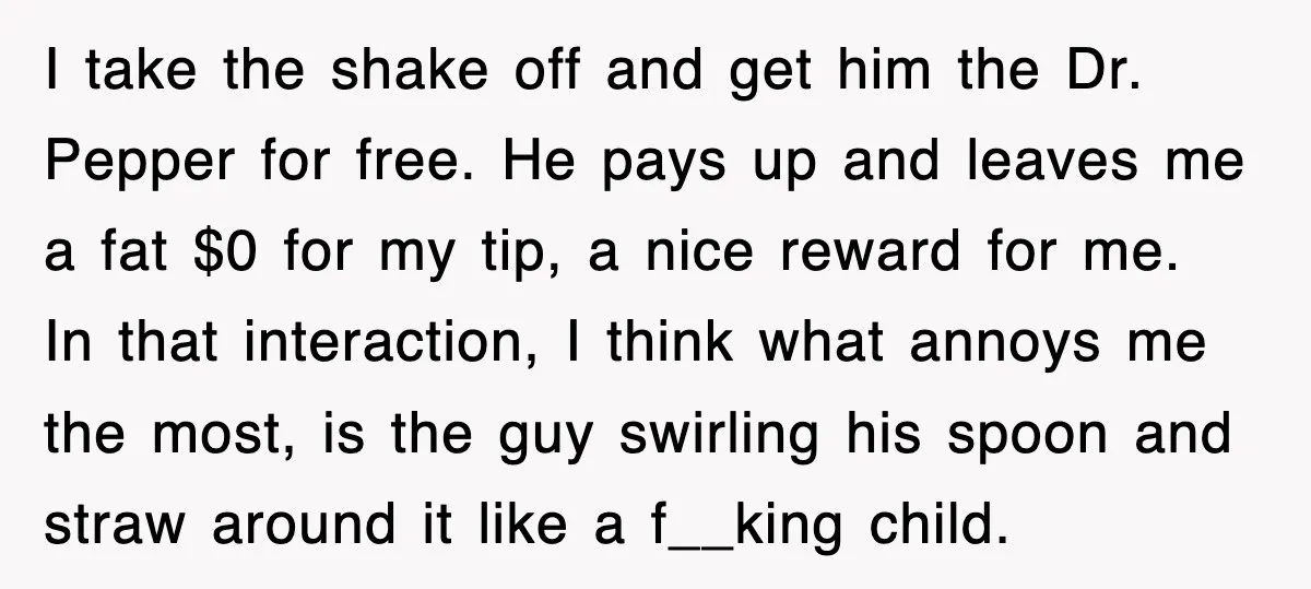 Customer Screams His Shake Isn’t “Milky” Enough, Employee Teaches Him What Milk Really Means I take the shake off and get him the Dr. Pepper for free. He pays up and leaves me a fat $0 for my tip, a nice reward for me....