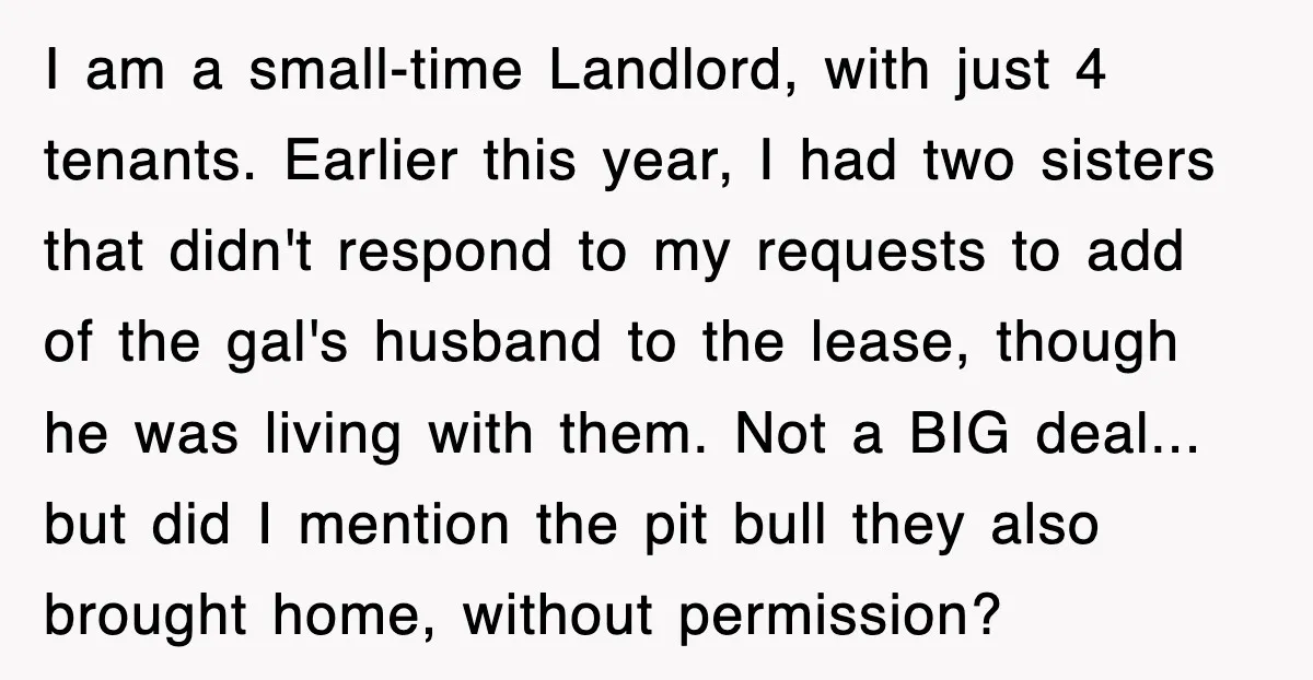 I am a small-time Landlord, with just 4 tenants. Earlier this year, I had two sisters that didn't respond to my requests to add of the gal's husband to the...
