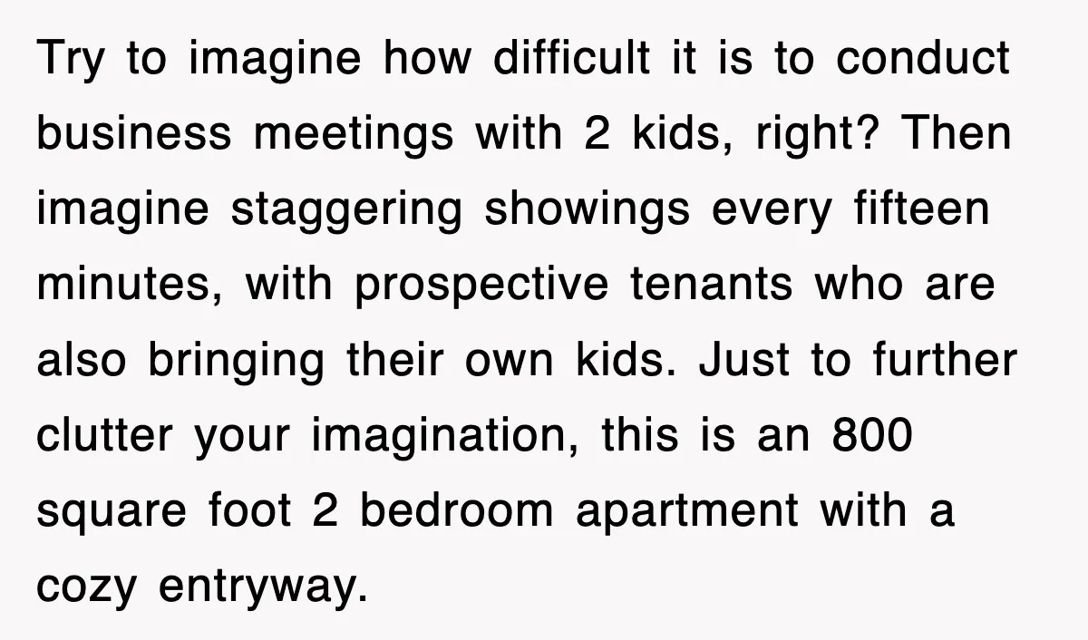 Try to imagine how difficult it is to conduct business meetings with 2 kids, right? Then imagine staggering showings every fifteen minutes, with prospective tenants who are also bringing their...