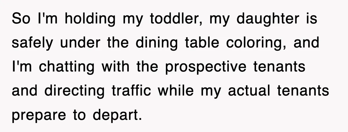 So I'm holding my toddler, my daughter is safely under the dining table coloring, and I'm chatting with the prospective tenants and directing traffic while my actual tenants prepare to...