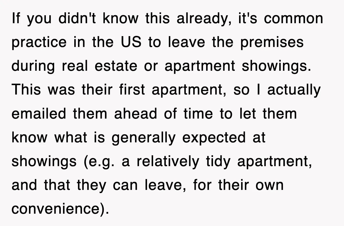 If you didn't know this already, it's common practice in the US to leave the premises during real estate or apartment showings. This was their first apartment, so I actually...