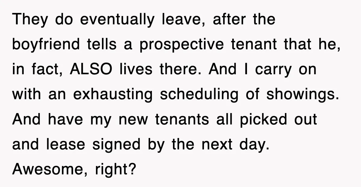 They do eventually leave, after the boyfriend tells a prospective tenant that he, in fact, ALSO lives there. And I carry on with an exhausting scheduling of showings. And have...