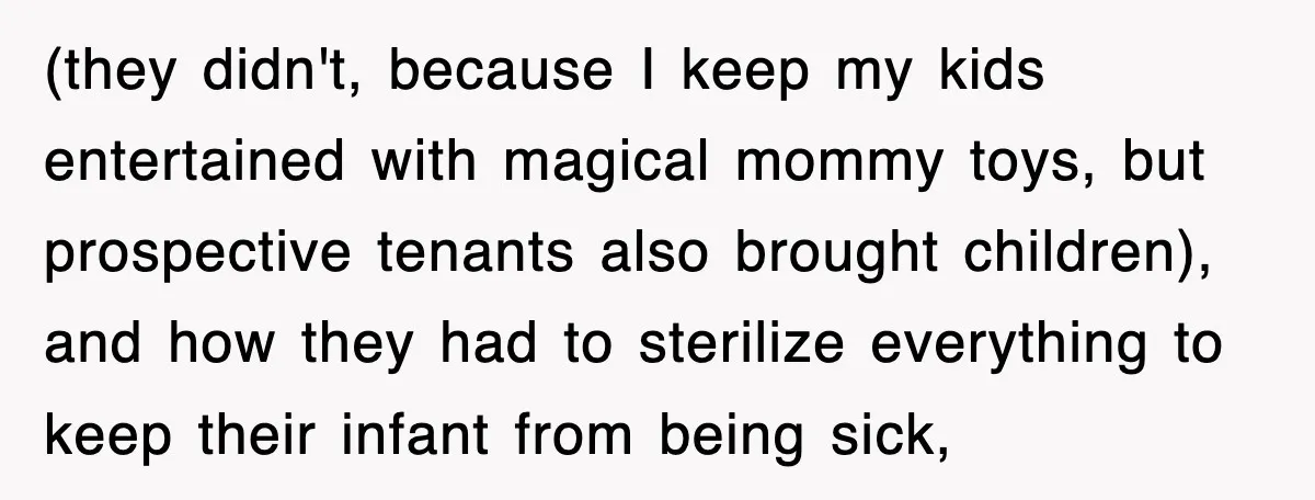 (they didn't, because I keep my kids entertained with magical mommy toys, but prospective tenants also brought children), and how they had to sterilize everything to keep their infant from...