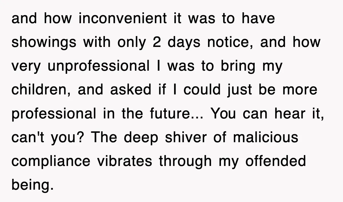 and how inconvenient it was to have showings with only 2 days notice, and how very unprofessional I was to bring my children, and asked if I could just be...