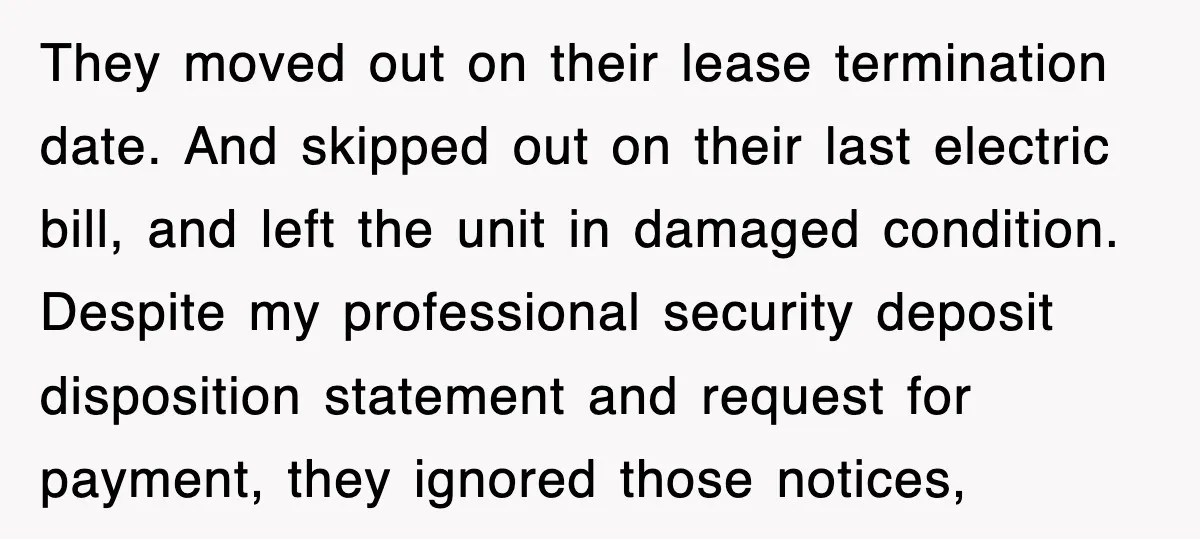 They moved out on their lease termination date. And skipped out on their last electric bill, and left the unit in damaged condition. Despite my professional security deposit disposition statement...