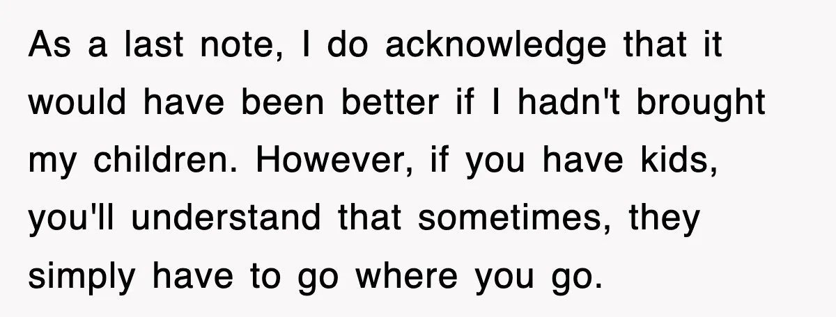 As a last note, I do acknowledge that it would have been better if I hadn't brought my children. However, if you have kids, you'll understand that sometimes, they simply...