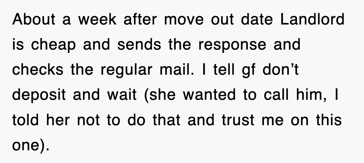 About a week after move out date Landlord is cheap and sends the response and checks the regular mail. I tell gf don’t deposit and wait (she wanted to call...