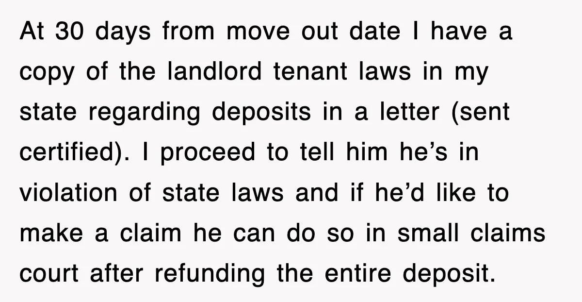At 30 days from move out date I have a copy of the landlord tenant laws in my state regarding deposits in a letter (sent certified). I proceed to tell...