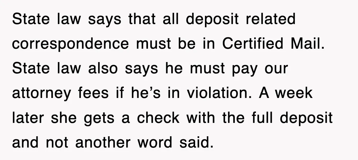 State law says that all deposit related correspondence must be in Certified Mail. State law also says he must pay our attorney fees if he’s in violation. A week later...