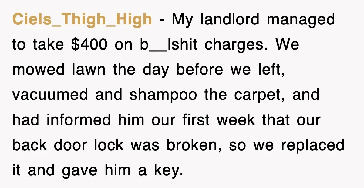 Ciels_Thigh_High − My landlord managed to take $400 on b__lshit charges. We mowed lawn the day before we left, vacuumed and shampoo the carpet, and had informed him our first...