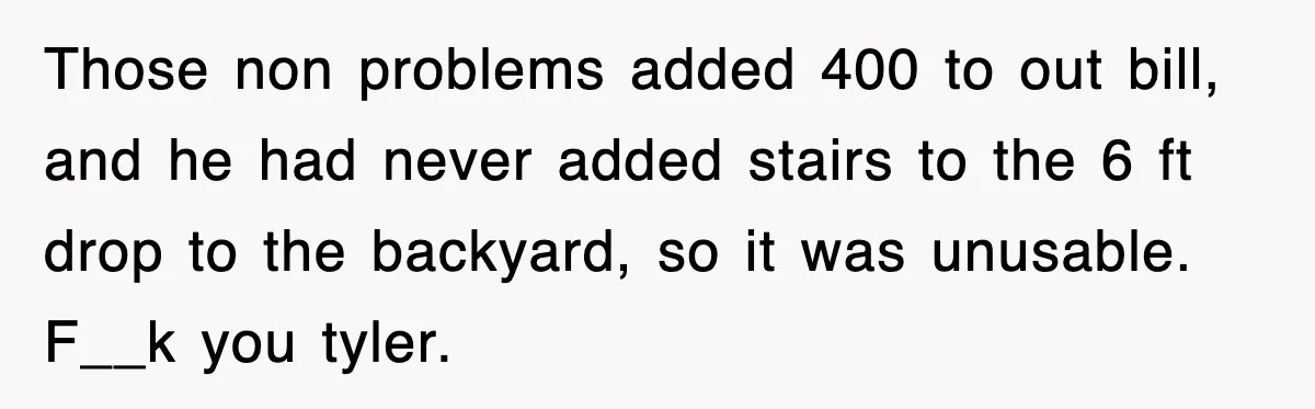 Those non problems added 400 to out bill, and he had never added stairs to the 6 ft drop to the backyard, so it was unusable. F__k you tyler.