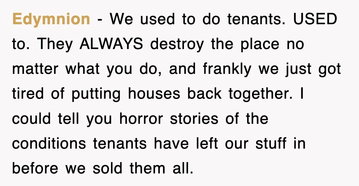 Edymnion − We used to do tenants. USED to. They ALWAYS destroy the place no matter what you do, and frankly we just got tired of putting houses back together....