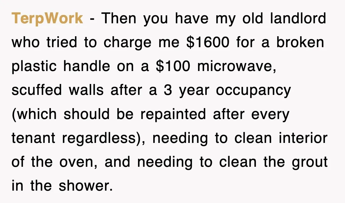 TerpWork − Then you have my old landlord who tried to charge me $1600 for a broken plastic handle on a $100 microwave, scuffed walls after a 3 year occupancy...