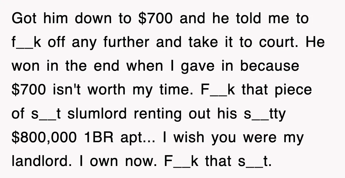 Got him down to $700 and he told me to f__k off any further and take it to court. He won in the end when I gave in because $700...