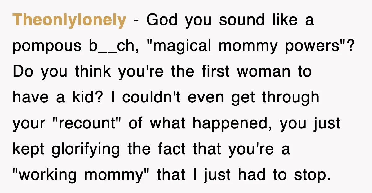 Theonlylonely − God you sound like a pompous b__ch, "magical mommy powers"? Do you think you're the first woman to have a kid? I couldn't even get through your "recount"...