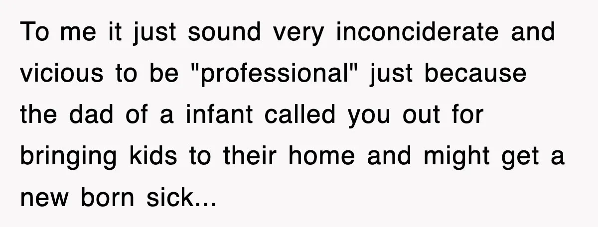 To me it just sound very inconciderate and vicious to be "professional" just because the dad of a infant called you out for bringing kids to their home and might...