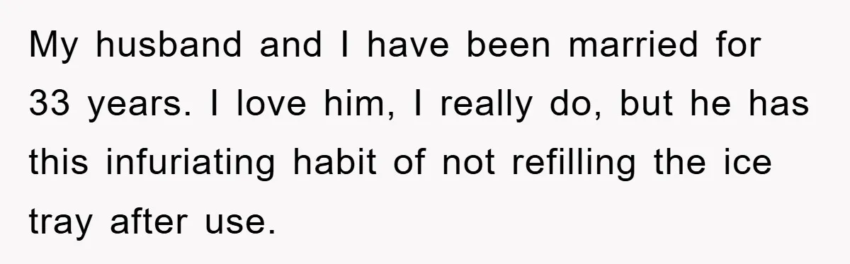 My husband and I have been married for 33 years. I love him, I really do, but he has this infuriating habit of not refilling the ice tray after use.