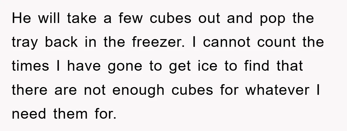 He will take a few cubes out and pop the tray back in the freezer. I cannot count the times I have gone to get ice to find that there...