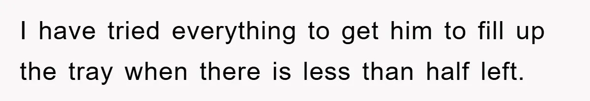 I have tried everything to get him to fill up the tray when there is less than half left.